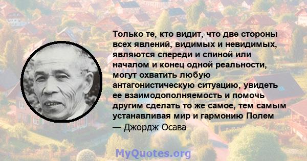 Только те, кто видит, что две стороны всех явлений, видимых и невидимых, являются спереди и спиной или началом и конец одной реальности, могут охватить любую антагонистическую ситуацию, увидеть ее взаимодополняемость и