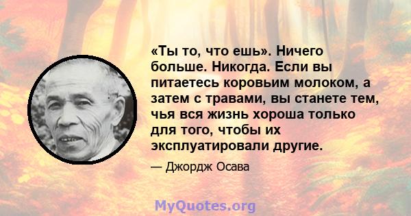 «Ты то, что ешь». Ничего больше. Никогда. Если вы питаетесь коровьим молоком, а затем с травами, вы станете тем, чья вся жизнь хороша только для того, чтобы их эксплуатировали другие.