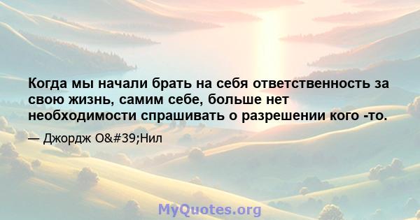 Когда мы начали брать на себя ответственность за свою жизнь, самим себе, больше нет необходимости спрашивать о разрешении кого -то.