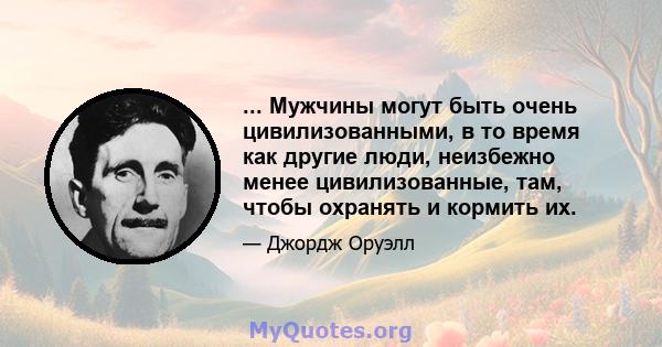 ... Мужчины могут быть очень цивилизованными, в то время как другие люди, неизбежно менее цивилизованные, там, чтобы охранять и кормить их.