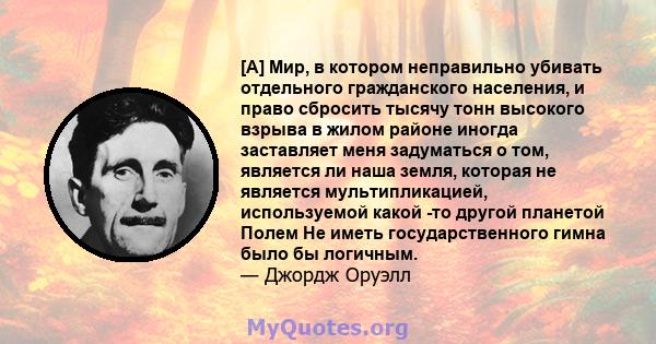 [А] Мир, в котором неправильно убивать отдельного гражданского населения, и право сбросить тысячу тонн высокого взрыва в жилом районе иногда заставляет меня задуматься о том, является ли наша земля, которая не является