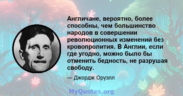 Англичане, вероятно, более способны, чем большинство народов в совершении революционных изменений без кровопролития. В Англии, если где угодно, можно было бы отменить бедность, не разрушая свободу.