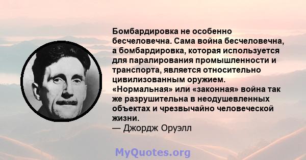 Бомбардировка не особенно бесчеловечна. Сама война бесчеловечна, а бомбардировка, которая используется для паралирования промышленности и транспорта, является относительно цивилизованным оружием. «Нормальная» или