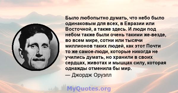 Было любопытно думать, что небо было одинаковым для всех, в Евразии или Восточной, а также здесь. И люди под небом также были очень такими же-везде, во всем мире, сотни или тысячи миллионов таких людей, как этот Почти