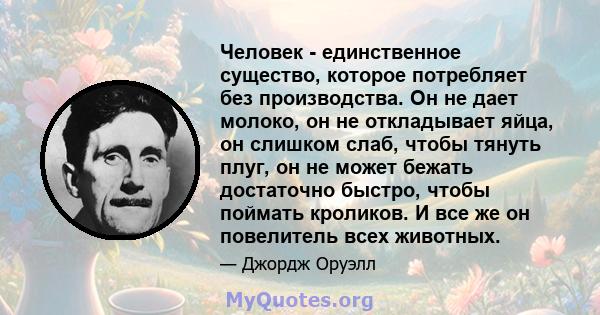 Человек - единственное существо, которое потребляет без производства. Он не дает молоко, он не откладывает яйца, он слишком слаб, чтобы тянуть плуг, он не может бежать достаточно быстро, чтобы поймать кроликов. И все же 