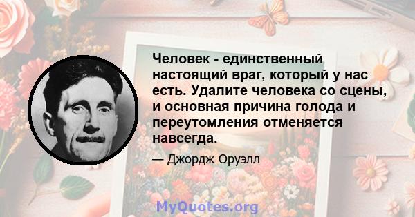 Человек - единственный настоящий враг, который у нас есть. Удалите человека со сцены, и основная причина голода и переутомления отменяется навсегда.