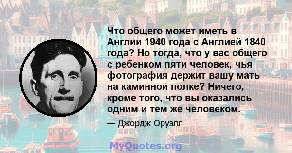 Что общего может иметь в Англии 1940 года с Англией 1840 года? Но тогда, что у вас общего с ребенком пяти человек, чья фотография держит вашу мать на каминной полке? Ничего, кроме того, что вы оказались одним и тем же