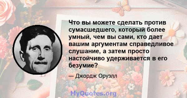 Что вы можете сделать против сумасшедшего, который более умный, чем вы сами, кто дает вашим аргументам справедливое слушание, а затем просто настойчиво удерживается в его безумие?