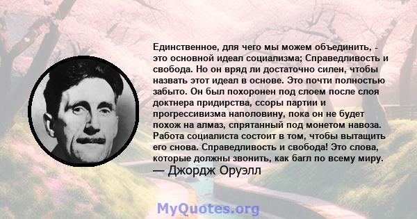 Единственное, для чего мы можем объединить, - это основной идеал социализма; Справедливость и свобода. Но он вряд ли достаточно силен, чтобы назвать этот идеал в основе. Это почти полностью забыто. Он был похоронен под