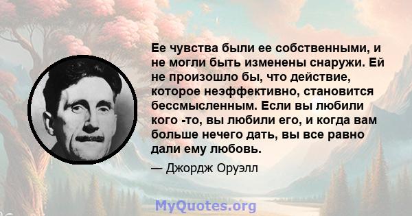 Ее чувства были ее собственными, и не могли быть изменены снаружи. Ей не произошло бы, что действие, которое неэффективно, становится бессмысленным. Если вы любили кого -то, вы любили его, и когда вам больше нечего