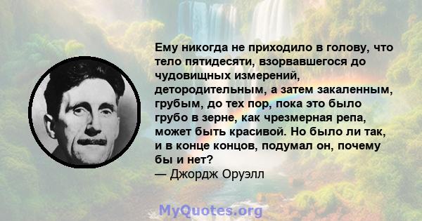 Ему никогда не приходило в голову, что тело пятидесяти, взорвавшегося до чудовищных измерений, детородительным, а затем закаленным, грубым, до тех пор, пока это было грубо в зерне, как чрезмерная репа, может быть