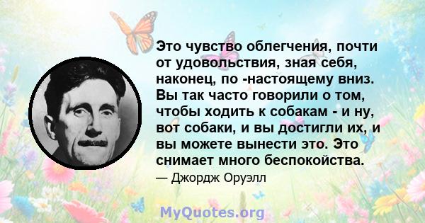 Это чувство облегчения, почти от удовольствия, зная себя, наконец, по -настоящему вниз. Вы так часто говорили о том, чтобы ходить к собакам - и ну, вот собаки, и вы достигли их, и вы можете вынести это. Это снимает