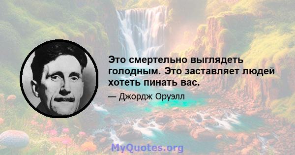 Это смертельно выглядеть голодным. Это заставляет людей хотеть пинать вас.