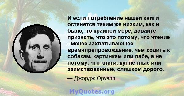 И если потребление нашей книги останется таким же низким, как и было, по крайней мере, давайте признать, что это потому, что чтение - менее захватывающее времяпрепровождение, чем ходить к собакам, картинкам или пабе, а