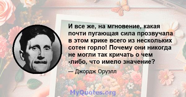 И все же, на мгновение, какая почти пугающая сила прозвучала в этом крике всего из нескольких сотен горло! Почему они никогда не могли так кричать о чем -либо, что имело значение?