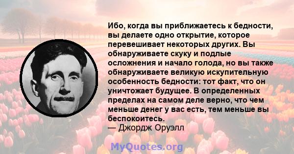 Ибо, когда вы приближаетесь к бедности, вы делаете одно открытие, которое перевешивает некоторых других. Вы обнаруживаете скуку и подлые осложнения и начало голода, но вы также обнаруживаете великую искупительную