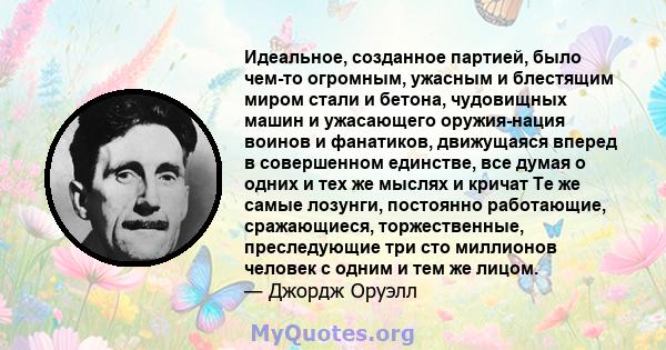 Идеальное, созданное партией, было чем-то огромным, ужасным и блестящим миром стали и бетона, чудовищных машин и ужасающего оружия-нация воинов и фанатиков, движущаяся вперед в совершенном единстве, все думая о одних и