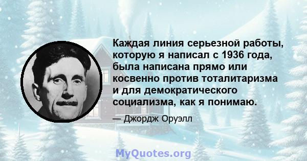 Каждая линия серьезной работы, которую я написал с 1936 года, была написана прямо или косвенно против тоталитаризма и для демократического социализма, как я понимаю.