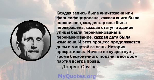 Каждая запись была уничтожена или фальсифицирована, каждая книга была переписана, каждая картина была перекрашена, каждая статуя и здание улицы были переименованы в переименование, каждая дата была изменена. И этот