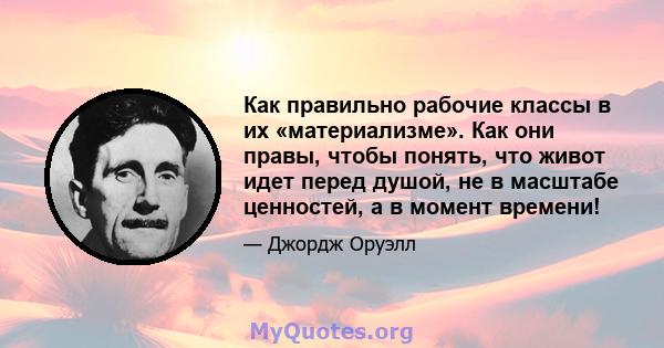 Как правильно рабочие классы в их «материализме». Как они правы, чтобы понять, что живот идет перед душой, не в масштабе ценностей, а в момент времени!