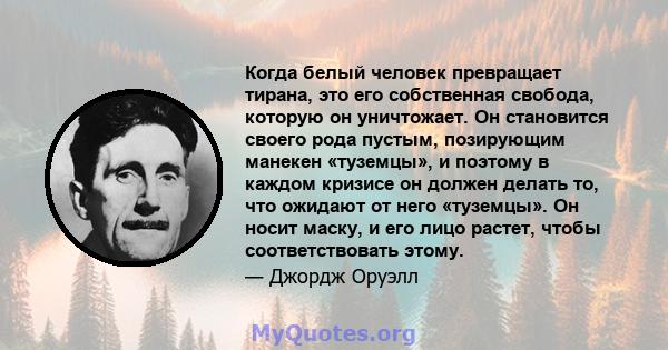 Когда белый человек превращает тирана, это его собственная свобода, которую он уничтожает. Он становится своего рода пустым, позирующим манекен «туземцы», и поэтому в каждом кризисе он должен делать то, что ожидают от