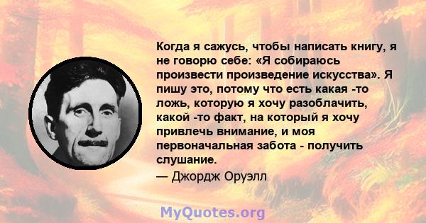 Когда я сажусь, чтобы написать книгу, я не говорю себе: «Я собираюсь произвести произведение искусства». Я пишу это, потому что есть какая -то ложь, которую я хочу разоблачить, какой -то факт, на который я хочу привлечь 