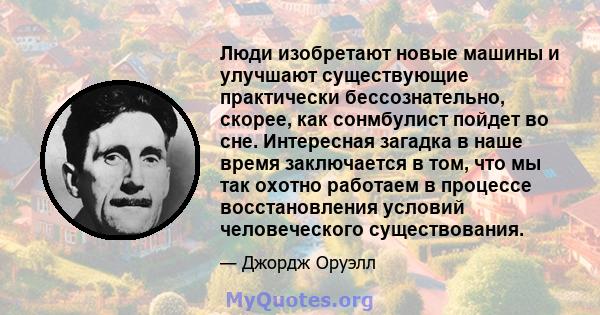 Люди изобретают новые машины и улучшают существующие практически бессознательно, скорее, как сонмбулист пойдет во сне. Интересная загадка в наше время заключается в том, что мы так охотно работаем в процессе