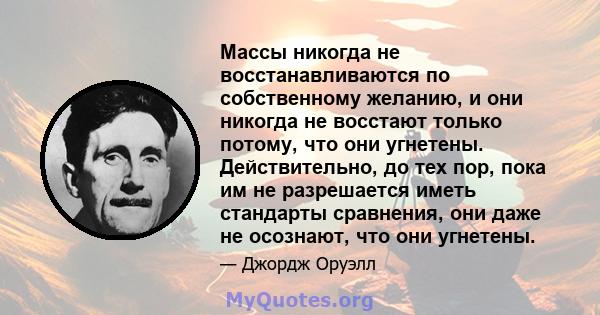 Массы никогда не восстанавливаются по собственному желанию, и они никогда не восстают только потому, что они угнетены. Действительно, до тех пор, пока им не разрешается иметь стандарты сравнения, они даже не осознают,