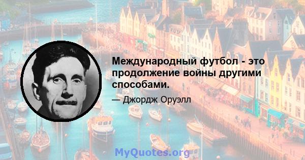 Международный футбол - это продолжение войны другими способами.