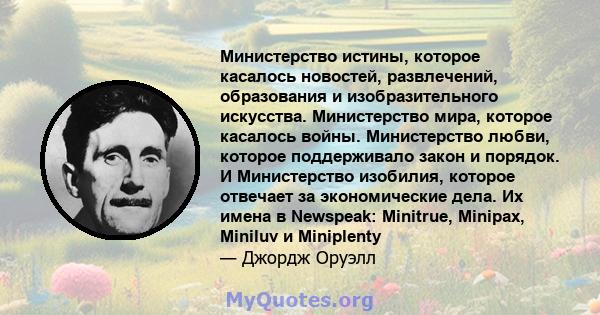 Министерство истины, которое касалось новостей, развлечений, образования и изобразительного искусства. Министерство мира, которое касалось войны. Министерство любви, которое поддерживало закон и порядок. И Министерство