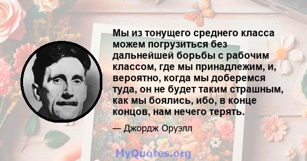 Мы из тонущего среднего класса можем погрузиться без дальнейшей борьбы с рабочим классом, где мы принадлежим, и, вероятно, когда мы доберемся туда, он не будет таким страшным, как мы боялись, ибо, в конце концов, нам