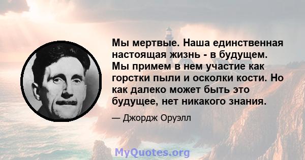 Мы мертвые. Наша единственная настоящая жизнь - в будущем. Мы примем в нем участие как горстки пыли и осколки кости. Но как далеко может быть это будущее, нет никакого знания.