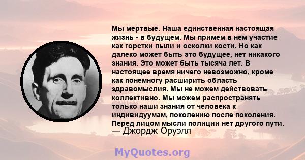 Мы мертвые. Наша единственная настоящая жизнь - в будущем. Мы примем в нем участие как горстки пыли и осколки кости. Но как далеко может быть это будущее, нет никакого знания. Это может быть тысяча лет. В настоящее