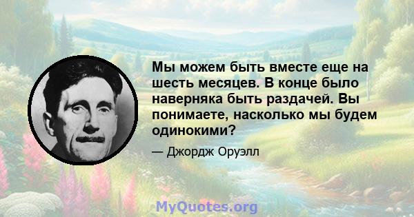 Мы можем быть вместе еще на шесть месяцев. В конце было наверняка быть раздачей. Вы понимаете, насколько мы будем одинокими?