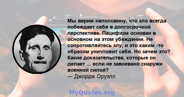 Мы верим наполовину, что зло всегда побеждает себя в долгосрочной перспективе. Пацифизм основан в основном на этом убеждении. Не сопротивляйтесь злу, и это каким -то образом уничтожит себя. Но зачем это? Какие