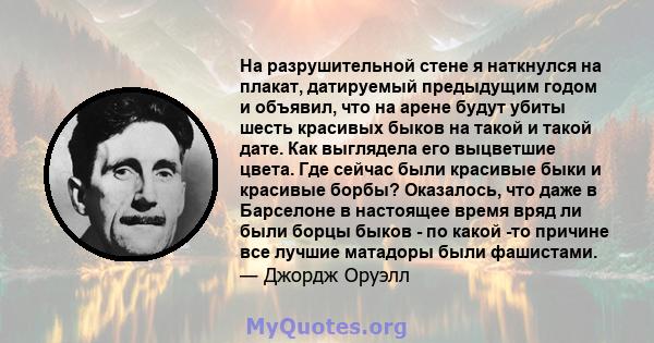 На разрушительной стене я наткнулся на плакат, датируемый предыдущим годом и объявил, что на арене будут убиты шесть красивых быков на такой и такой дате. Как выглядела его выцветшие цвета. Где сейчас были красивые быки 