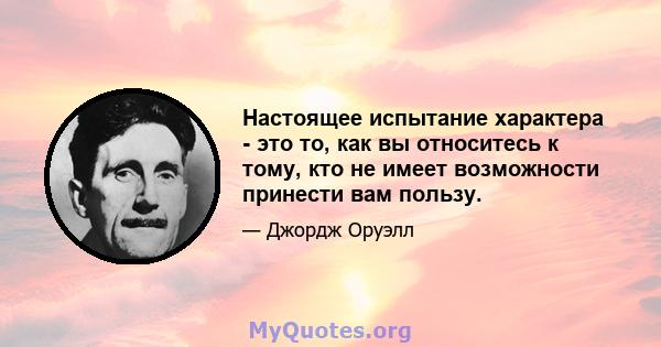 Настоящее испытание характера - это то, как вы относитесь к тому, кто не имеет возможности принести вам пользу.