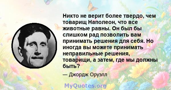 Никто не верит более твердо, чем товарищ Наполеон, что все животные равны. Он был бы слишком рад позволить вам принимать решения для себя. Но иногда вы можете принимать неправильные решения, товарищи, а затем, где мы