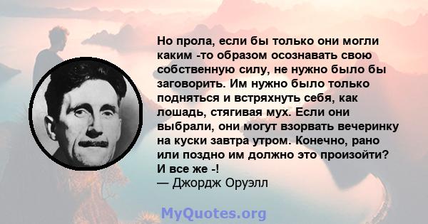 Но прола, если бы только они могли каким -то образом осознавать свою собственную силу, не нужно было бы заговорить. Им нужно было только подняться и встряхнуть себя, как лошадь, стягивая мух. Если они выбрали, они могут 