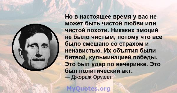 Но в настоящее время у вас не может быть чистой любви или чистой похоти. Никаких эмоций не было чистым, потому что все было смешано со страхом и ненавистью. Их объятия были битвой, кульминацией победы. Это был удар по