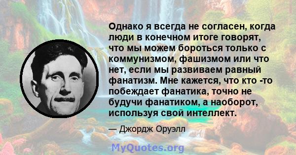 Однако я всегда не согласен, когда люди в конечном итоге говорят, что мы можем бороться только с коммунизмом, фашизмом или что нет, если мы развиваем равный фанатизм. Мне кажется, что кто -то побеждает фанатика, точно