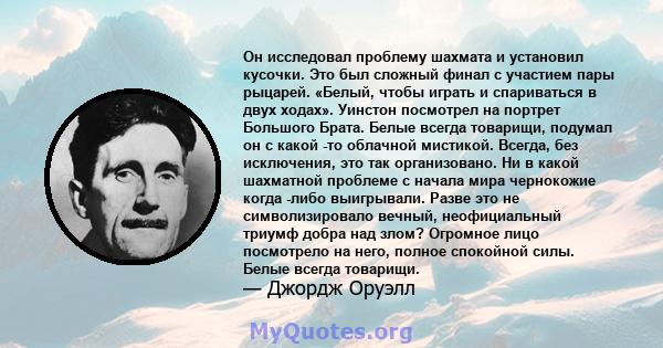 Он исследовал проблему шахмата и установил кусочки. Это был сложный финал с участием пары рыцарей. «Белый, чтобы играть и спариваться в двух ходах». Уинстон посмотрел на портрет Большого Брата. Белые всегда товарищи,