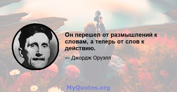 Он перешел от размышлений к словам, а теперь от слов к действию.