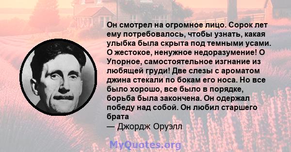 Он смотрел на огромное лицо. Сорок лет ему потребовалось, чтобы узнать, какая улыбка была скрыта под темными усами. О жестокое, ненужное недоразумение! O Упорное, самостоятельное изгнание из любящей груди! Две слезы с