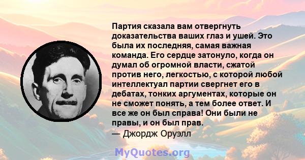 Партия сказала вам отвергнуть доказательства ваших глаз и ушей. Это была их последняя, ​​самая важная команда. Его сердце затонуло, когда он думал об огромной власти, сжатой против него, легкостью, с которой любой