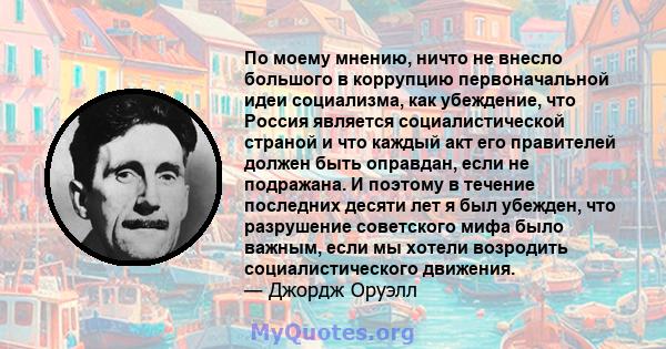 По моему мнению, ничто не внесло большого в коррупцию первоначальной идеи социализма, как убеждение, что Россия является социалистической страной и что каждый акт его правителей должен быть оправдан, если не подражана.