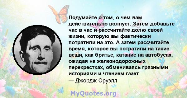 Подумайте о том, о чем вам действительно волнует. Затем добавьте час в час и рассчитайте долю своей жизни, которую вы фактически потратили на это. А затем рассчитайте время, которое вы потратили на такие вещи, как