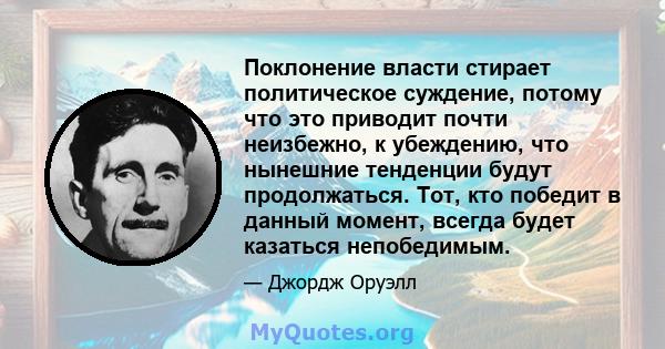 Поклонение власти стирает политическое суждение, потому что это приводит почти неизбежно, к убеждению, что нынешние тенденции будут продолжаться. Тот, кто победит в данный момент, всегда будет казаться непобедимым.