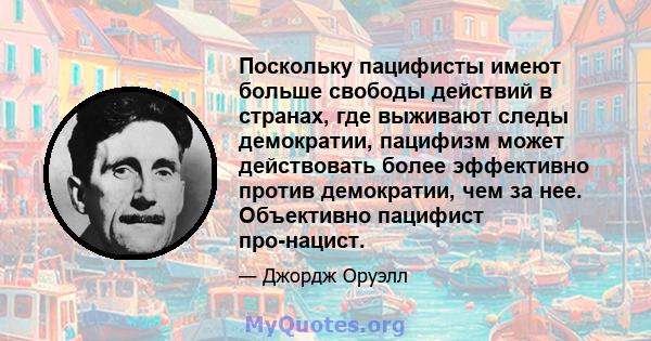 Поскольку пацифисты имеют больше свободы действий в странах, где выживают следы демократии, пацифизм может действовать более эффективно против демократии, чем за нее. Объективно пацифист про-нацист.