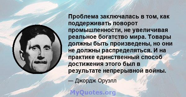 Проблема заключалась в том, как поддерживать поворот промышленности, не увеличивая реальное богатство мира. Товары должны быть произведены, но они не должны распределяться. И на практике единственный способ достижения